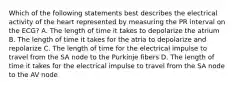 Which of the following statements best describes the electrical activity of the heart represented by measuring the PR interval on the ECG? A. The length of time it takes to depolarize the atrium B. The length of time it takes for the atria to depolarize and repolarize C. The length of time for the electrical impulse to travel from the SA node to the Purkinje fibers D. The length of time it takes for the electrical impulse to travel from the SA node to the AV node