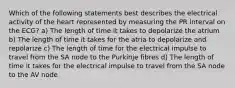 Which of the following statements best describes the electrical activity of the heart represented by measuring the PR interval on the ECG? a) The length of time it takes to depolarize the atrium b) The length of time it takes for the atria to depolarize and repolarize c) The length of time for the electrical impulse to travel from the SA node to the Purkinje fibres d) The length of time it takes for the electrical impulse to travel from the SA node to the AV node