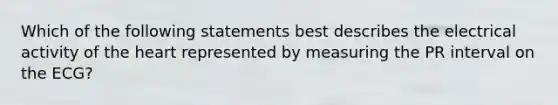 Which of the following statements best describes the electrical activity of the heart represented by measuring the PR interval on the ECG?