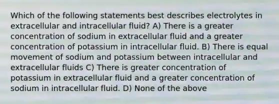 Which of the following statements best describes electrolytes in extracellular and intracellular fluid? A) There is a greater concentration of sodium in extracellular fluid and a greater concentration of potassium in intracellular fluid. B) There is equal movement of sodium and potassium between intracellular and extracellular fluids C) There is greater concentration of potassium in extracellular fluid and a greater concentration of sodium in intracellular fluid. D) None of the above