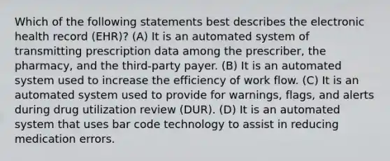 Which of the following statements best describes the electronic health record (EHR)? (A) It is an automated system of transmitting prescription data among the prescriber, the pharmacy, and the third-party payer. (B) It is an automated system used to increase the efficiency of work flow. (C) It is an automated system used to provide for warnings, flags, and alerts during drug utilization review (DUR). (D) It is an automated system that uses bar code technology to assist in reducing medication errors.