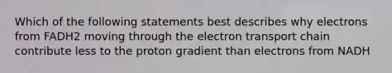 Which of the following statements best describes why electrons from FADH2 moving through the electron transport chain contribute less to the proton gradient than electrons from NADH