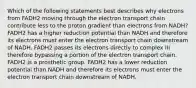 Which of the following statements best describes why electrons from FADH2 moving through the electron transport chain contribute less to the proton gradient than electrons from NADH? FADH2 has a higher reduction potential than NADH and therefore its electrons must enter the electron transport chain downstream of NADH. FADH2 passes its electrons directly to complex III therefore bypassing a portion of the electron transport chain. FADH2 is a prosthetic group. FADH2 has a lower reduction potential than NADH and therefore its electrons must enter the electron transport chain downstream of NADH.