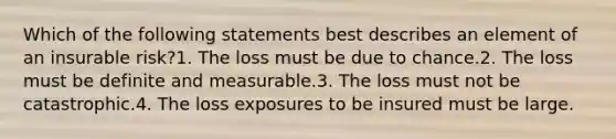 Which of the following statements best describes an element of an insurable risk?1. The loss must be due to chance.2. The loss must be definite and measurable.3. The loss must not be catastrophic.4. The loss exposures to be insured must be large.