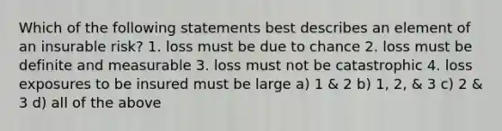 Which of the following statements best describes an element of an insurable risk? 1. loss must be due to chance 2. loss must be definite and measurable 3. loss must not be catastrophic 4. loss exposures to be insured must be large a) 1 & 2 b) 1, 2, & 3 c) 2 & 3 d) all of the above