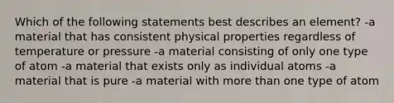 Which of the following statements best describes an element? -a material that has consistent physical properties regardless of temperature or pressure -a material consisting of only one type of atom -a material that exists only as individual atoms -a material that is pure -a material with more than one type of atom