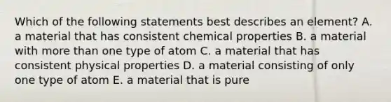 Which of the following statements best describes an element? A. a material that has consistent chemical properties B. a material with more than one type of atom C. a material that has consistent physical properties D. a material consisting of only one type of atom E. a material that is pure