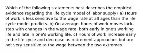 Which of the following statements best describes the empirical evidence regarding the life cycle model of labor supply? a) Hours of work is less sensitive to the wage rate at all ages than the life cycle model predicts. b) On average, hours of work moves lock-step with changes in the wage rate, both early in one's working life and late in one's working life. c) Hours of work increase early in the life cycle and decrease as retirement approaches but are not very sensitive to the wage between the two extremes.