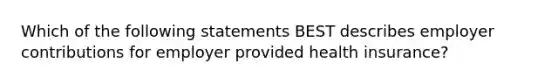 Which of the following statements BEST describes employer contributions for employer provided health insurance?