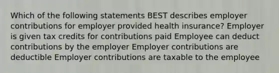 Which of the following statements BEST describes employer contributions for employer provided health insurance? Employer is given tax credits for contributions paid Employee can deduct contributions by the employer Employer contributions are deductible Employer contributions are taxable to the employee