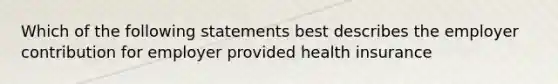 Which of the following statements best describes the employer contribution for employer provided health insurance