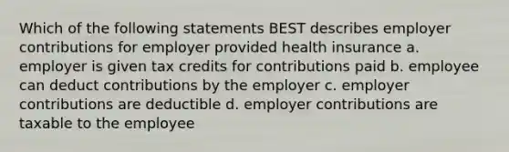 Which of the following statements BEST describes employer contributions for employer provided health insurance a. employer is given tax credits for contributions paid b. employee can deduct contributions by the employer c. employer contributions are deductible d. employer contributions are taxable to the employee