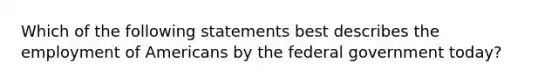 Which of the following statements best describes the employment of Americans by the federal government today?