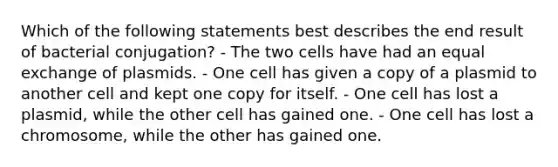 Which of the following statements best describes the end result of bacterial conjugation? - The two cells have had an equal exchange of plasmids. - One cell has given a copy of a plasmid to another cell and kept one copy for itself. - One cell has lost a plasmid, while the other cell has gained one. - One cell has lost a chromosome, while the other has gained one.