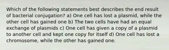 Which of the following statements best describes the end result of bacterial conjugation? a) One cell has lost a plasmid, while the other cell has gained one b) The two cells have had an equal exchange of plasmids c) One cell has given a copy of a plasmid to another cell and kept one copy for itself d) One cell has lost a chromosome, while the other has gained one.