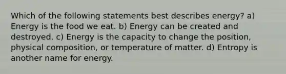 Which of the following statements best describes energy? a) Energy is the food we eat. b) Energy can be created and destroyed. c) Energy is the capacity to change the position, physical composition, or temperature of matter. d) Entropy is another name for energy.