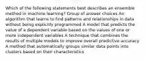 Which of the following statements best describes an ensemble method in machine learning? Group of answer choices An algorithm that learns to find patterns and relationships in data without being explicitly programmed A model that predicts the value of a dependent variable based on the values of one or more independent variables A technique that combines the results of multiple models to improve overall predictive accuracy A method that automatically groups similar data points into clusters based on their characteristics