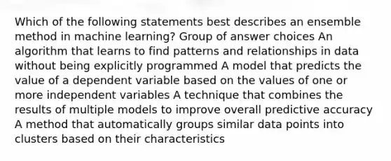 Which of the following statements best describes an ensemble method in machine learning? Group of answer choices An algorithm that learns to find patterns and relationships in data without being explicitly programmed A model that predicts the value of a dependent variable based on the values of one or more independent variables A technique that combines the results of multiple models to improve overall predictive accuracy A method that automatically groups similar data points into clusters based on their characteristics