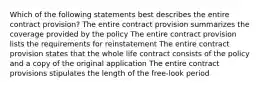 Which of the following statements best describes the entire contract provision? The entire contract provision summarizes the coverage provided by the policy The entire contract provision lists the requirements for reinstatement The entire contract provision states that the whole life contract consists of the policy and a copy of the original application The entire contract provisions stipulates the length of the free-look period