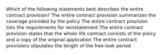 Which of the following statements best describes the entire contract provision? The entire contract provision summarizes the coverage provided by the policy The entire contract provision lists the requirements for reinstatement The entire contract provision states that the whole life contract consists of the policy and a copy of the original application The entire contract provisions stipulates the length of the free-look period