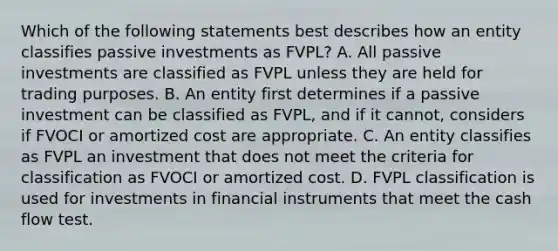 Which of the following statements best describes how an entity classifies passive investments as FVPL? A. All passive investments are classified as FVPL unless they are held for trading purposes. B. An entity first determines if a passive investment can be classified as FVPL, and if it cannot, considers if FVOCI or amortized cost are appropriate. C. An entity classifies as FVPL an investment that does not meet the criteria for classification as FVOCI or amortized cost. D. FVPL classification is used for investments in financial instruments that meet the cash flow test.