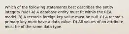 Which of the following statements best describes the entity integrity rule? A) A database entity must fit within the REA model. B) A record's foreign key value must be null. C) A record's primary key must have a data value. D) All values of an attribute must be of the same data type.