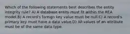 Which of the following statements best describes the entity integrity rule? A) A database entity must fit within the REA model.B) A record's foreign key value must be null.C) A record's primary key must have a data value.D) All values of an attribute must be of the same data type.