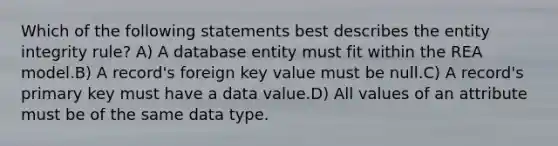 Which of the following statements best describes the entity integrity rule? A) A database entity must fit within the REA model.B) A record's foreign key value must be null.C) A record's primary key must have a data value.D) All values of an attribute must be of the same data type.