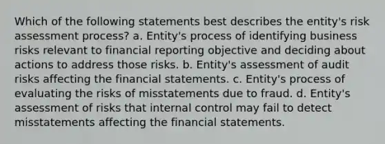 Which of the following statements best describes the entity's risk assessment process? a. Entity's process of identifying business risks relevant to financial reporting objective and deciding about actions to address those risks. b. Entity's assessment of audit risks affecting the financial statements. c. Entity's process of evaluating the risks of misstatements due to fraud. d. Entity's assessment of risks that internal control may fail to detect misstatements affecting the financial statements.