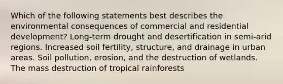 Which of the following statements best describes the environmental consequences of commercial and residential development? Long-term drought and desertification in semi-arid regions. Increased soil fertility, structure, and drainage in urban areas. Soil pollution, erosion, and the destruction of wetlands. The mass destruction of tropical rainforests