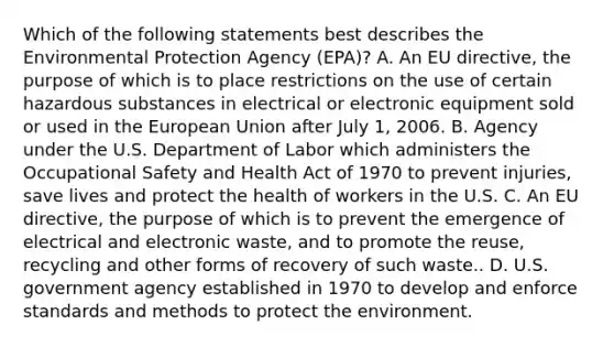 Which of the following statements best describes the Environmental Protection Agency (EPA)? A. An EU directive, the purpose of which is to place restrictions on the use of certain hazardous substances in electrical or electronic equipment sold or used in the European Union after July 1, 2006. B. Agency under the U.S. Department of Labor which administers the Occupational Safety and Health Act of 1970 to prevent injuries, save lives and protect the health of workers in the U.S. C. An EU directive, the purpose of which is to prevent the emergence of electrical and electronic waste, and to promote the reuse, recycling and other forms of recovery of such waste.. D. U.S. government agency established in 1970 to develop and enforce standards and methods to protect the environment.