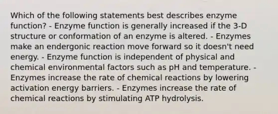 Which of the following statements best describes enzyme function? - Enzyme function is generally increased if the 3-D structure or conformation of an enzyme is altered. - Enzymes make an endergonic reaction move forward so it doesn't need energy. - Enzyme function is independent of physical and chemical environmental factors such as pH and temperature. - Enzymes increase the rate of chemical reactions by lowering activation energy barriers. - Enzymes increase the rate of chemical reactions by stimulating ATP hydrolysis.