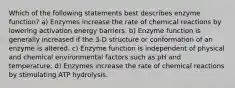 Which of the following statements best describes enzyme function? a) Enzymes increase the rate of chemical reactions by lowering activation energy barriers. b) Enzyme function is generally increased if the 3-D structure or conformation of an enzyme is altered. c) Enzyme function is independent of physical and chemical environmental factors such as pH and temperature. d) Enzymes increase the rate of chemical reactions by stimulating ATP hydrolysis.