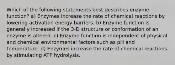 Which of the following statements best describes enzyme function? a) Enzymes increase the rate of chemical reactions by lowering activation energy barriers. b) Enzyme function is generally increased if the 3-D structure or conformation of an enzyme is altered. c) Enzyme function is independent of physical and chemical environmental factors such as pH and temperature. d) Enzymes increase the rate of chemical reactions by stimulating ATP hydrolysis.