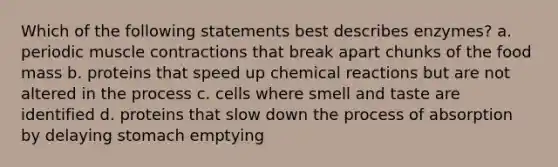 Which of the following statements best describes enzymes? a. periodic muscle contractions that break apart chunks of the food mass b. proteins that speed up chemical reactions but are not altered in the process c. cells where smell and taste are identified d. proteins that slow down the process of absorption by delaying stomach emptying