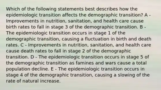 Which of the following statements best describes how the epidemiologic transition affects the demographic transition? A - Improvements in nutrition, sanitation, and health care cause birth rates to fall in stage 3 of the demographic transition. B - The epidemiologic transition occurs in stage 1 of the demographic transition, causing a fluctuation in birth and death rates. C - Improvements in nutrition, sanitation, and health care cause death rates to fall in stage 2 of the demographic transition. D - The epidemiologic transition occurs in stage 5 of the demographic transition as famines and wars cause a total population decline. E - The epidemiologic transition occurs in stage 4 of the demographic transition, causing a slowing of the rate of natural increase.