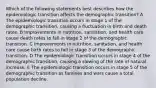 Which of the following statements best describes how the epidemiologic transition affects the demographic transition? A The epidemiologic transition occurs in stage 1 of the demographic transition, causing a fluctuation in birth and death rates. B Improvements in nutrition, sanitation, and health care cause death rates to fall in stage 2 of the demographic transition. C Improvements in nutrition, sanitation, and health care cause birth rates to fall in stage 3 of the demographic transition. D The epidemiologic transition occurs in stage 4 of the demographic transition, causing a slowing of the rate of natural increase. E The epidemiologic transition occurs in stage 5 of the demographic transition as famines and wars cause a total population decline.