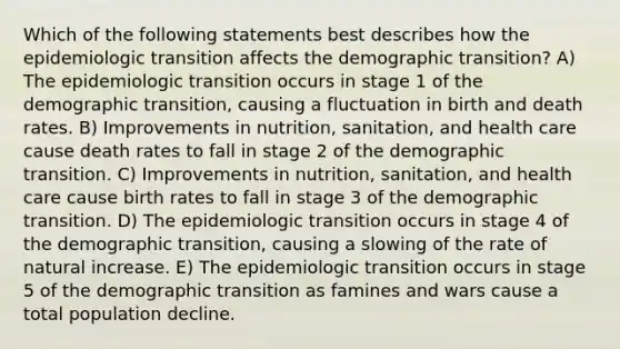 Which of the following statements best describes how the epidemiologic transition affects the demographic transition? A) The epidemiologic transition occurs in stage 1 of the demographic transition, causing a fluctuation in birth and death rates. B) Improvements in nutrition, sanitation, and health care cause death rates to fall in stage 2 of the demographic transition. C) Improvements in nutrition, sanitation, and health care cause birth rates to fall in stage 3 of the demographic transition. D) The epidemiologic transition occurs in stage 4 of the demographic transition, causing a slowing of the rate of natural increase. E) The epidemiologic transition occurs in stage 5 of the demographic transition as famines and wars cause a total population decline.