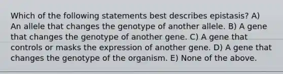 Which of the following statements best describes epistasis? A) An allele that changes the genotype of another allele. B) A gene that changes the genotype of another gene. C) A gene that controls or masks the expression of another gene. D) A gene that changes the genotype of the organism. E) None of the above.