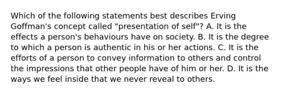 Which of the following statements best describes Erving Goffman's concept called "presentation of self"? A. It is the effects a person's behaviours have on society. B. It is the degree to which a person is authentic in his or her actions. C. It is the efforts of a person to convey information to others and control the impressions that other people have of him or her. D. It is the ways we feel inside that we never reveal to others.