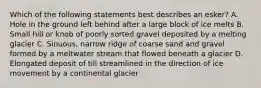 Which of the following statements best describes an esker? A. Hole in the ground left behind after a large block of ice melts B. Small hill or knob of poorly sorted gravel deposited by a melting glacier C. Sinuous, narrow ridge of coarse sand and gravel formed by a meltwater stream that flowed beneath a glacier D. Elongated deposit of till streamlined in the direction of ice movement by a continental glacier