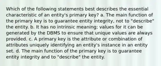 Which of the following statements best describes the essential characteristic of an entity's primary key? a. The main function of the primary key is to guarantee entity integrity, not to "describe" the entity. b. It has no intrinsic meaning; values for it can be generated by the DBMS to ensure that unique values are always provided. c. A primary key is the attribute or combination of attributes uniquely identifying an entity's instance in an entity set. d. The main function of the primary key is to guarantee entity integrity and to "describe" the entity.