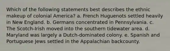 Which of the following statements best describes the ethnic makeup of colonial America? a. French Huguenots settled heavily in New England. b. Germans concentrated in Pennsylvania. c. The Scotch-Irish moved into the southern tidewater area. d. Maryland was largely a Dutch-dominated colony. e. Spanish and Portuguese Jews settled in the Appalachian backcounty.