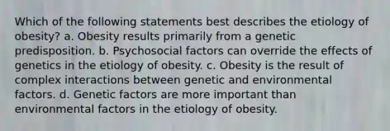 Which of the following statements best describes the etiology of obesity? a. Obesity results primarily from a genetic predisposition. b. Psychosocial factors can override the effects of genetics in the etiology of obesity. c. Obesity is the result of complex interactions between genetic and environmental factors. d. Genetic factors are more important than environmental factors in the etiology of obesity.