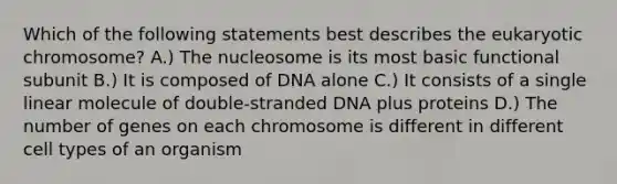 Which of the following statements best describes the eukaryotic chromosome? A.) The nucleosome is its most basic functional subunit B.) It is composed of DNA alone C.) It consists of a single linear molecule of double-stranded DNA plus proteins D.) The number of genes on each chromosome is different in different cell types of an organism