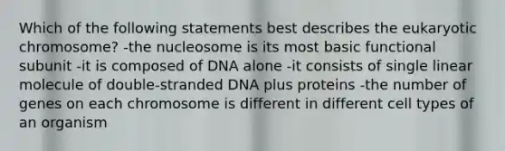 Which of the following statements best describes the eukaryotic chromosome? -the nucleosome is its most basic functional subunit -it is composed of DNA alone -it consists of single linear molecule of double-stranded DNA plus proteins -the number of genes on each chromosome is different in different cell types of an organism