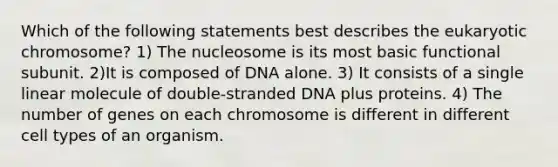 Which of the following statements best describes the eukaryotic chromosome? 1) The nucleosome is its most basic functional subunit. 2)It is composed of DNA alone. 3) It consists of a single linear molecule of double-stranded DNA plus proteins. 4) The number of genes on each chromosome is different in different cell types of an organism.