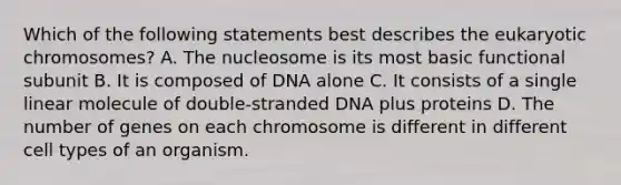 Which of the following statements best describes the eukaryotic chromosomes? A. The nucleosome is its most basic functional subunit B. It is composed of DNA alone C. It consists of a single linear molecule of double-stranded DNA plus proteins D. The number of genes on each chromosome is different in different cell types of an organism.