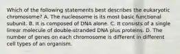 Which of the following statements best describes the eukaryotic chromosome? A. The nucleosome is its most basic functional subunit. B. It is composed of DNA alone. C. It consists of a single linear molecule of double-stranded DNA plus proteins. D. The number of genes on each chromosome is different in different cell types of an organism.