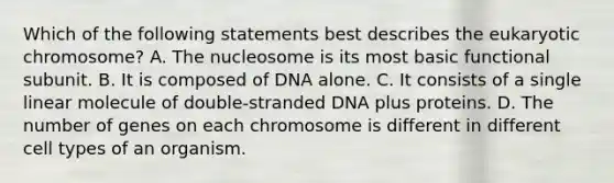 Which of the following statements best describes the eukaryotic chromosome? A. The nucleosome is its most basic functional subunit. B. It is composed of DNA alone. C. It consists of a single linear molecule of double-stranded DNA plus proteins. D. The number of genes on each chromosome is different in different cell types of an organism.